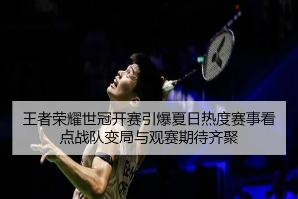 王者荣耀世冠开赛引爆夏日热度赛事看点战队变局与观赛期待齐聚